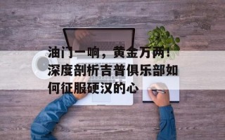 油门一响，黄金万两！深度剖析吉普俱乐部如何征服硬汉的心