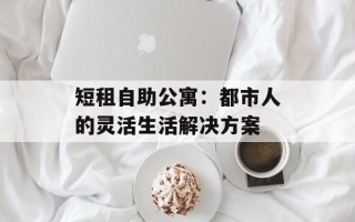 短租自助公寓：都市人的灵活生活解决方案