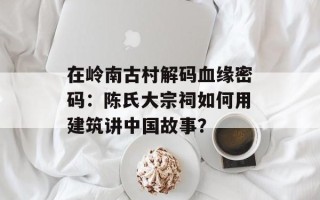 在岭南古村解码血缘密码：陈氏大宗祠如何用建筑讲中国故事？