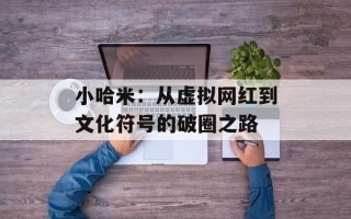 小哈米：从虚拟网红到文化符号的破圈之路