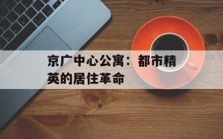 京广中心公寓：都市精英的居住革命