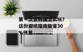 第一次去韩国怎么玩？这份避坑指南能省30%预算