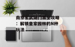 南京玄武湖门票全攻略：解锁皇家园林的N种玩法