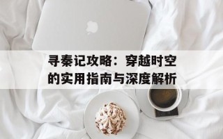 寻秦记攻略：穿越时空的实用指南与深度解析