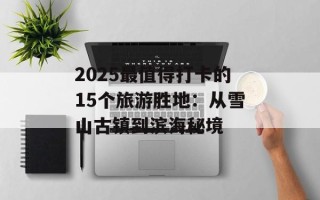 2025最值得打卡的15个旅游胜地：从雪山古镇到滨海秘境
