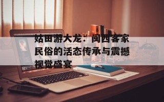 姑田游大龙：闽西客家民俗的活态传承与震撼视觉盛宴