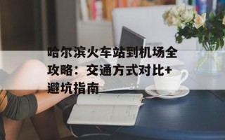 哈尔滨火车站到机场全攻略：交通方式对比+避坑指南