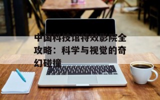 中国科技馆特效影院全攻略：科学与视觉的奇幻碰撞