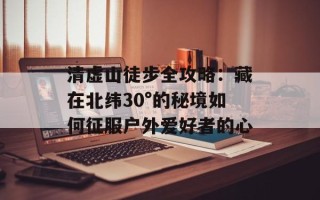 清虚山徒步全攻略：藏在北纬30°的秘境如何征服户外爱好者的心