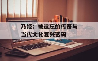乃姬：被遗忘的传奇与当代文化复兴密码