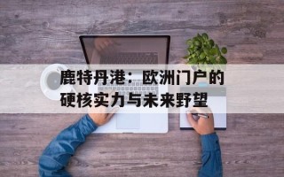 鹿特丹港：欧洲门户的硬核实力与未来野望
