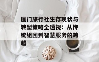 厦门旅行社生存现状与转型策略全透视：从传统组团到智慧服务的跨越