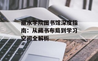 丽水学院图书馆深度指南：从藏书布局到学习空间全解析