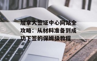 加拿大签证中心网站全攻略：从材料准备到成功下签的保姆级教程