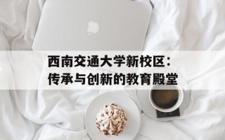 西南交通大学新校区：传承与创新的教育殿堂