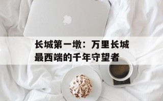 长城第一墩：万里长城最西端的千年守望者