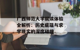广西师范大学就读体验全解析：历史底蕴与求学现实的深度碰撞