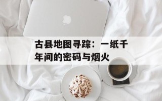 古县地图寻踪：一纸千年间的密码与烟火