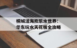 桐城活海欢乐水世界：华东玩水天花板全攻略