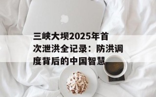 三峡大坝2025年首次泄洪全记录：防洪调度背后的中国智慧