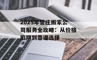 2025年管庄搬家公司服务全攻略：从价格陷阱到靠谱选择