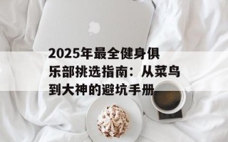 2025年最全健身俱乐部挑选指南：从菜鸟到大神的避坑手册