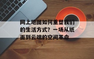 网上地图如何重塑我们的生活方式？一场从纸面到云端的空间革命
