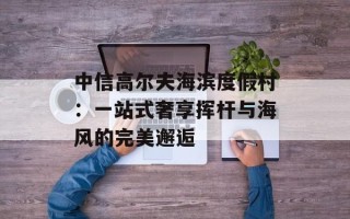 中信高尔夫海滨度假村：一站式奢享挥杆与海风的完美邂逅