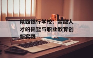 陕西银行学校：金融人才的摇篮与职业教育创新实践