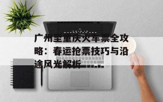 广州至重庆火车票全攻略：春运抢票技巧与沿途风光解析
