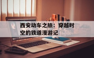 西安动车之旅：穿越时空的铁道漫游记