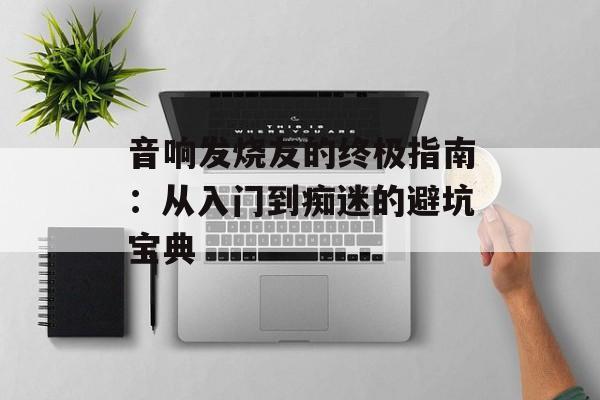音响发烧友的终极指南：从入门到痴迷的避坑宝典-第1张图片-