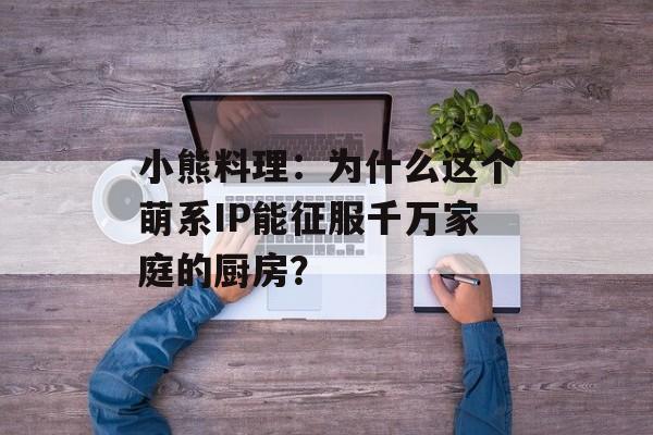 小熊料理：为什么这个萌系IP能征服千万家庭的厨房？-第1张图片-