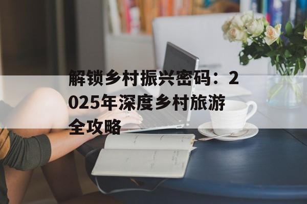 解锁乡村振兴密码：2025年深度乡村旅游全攻略-第1张图片-