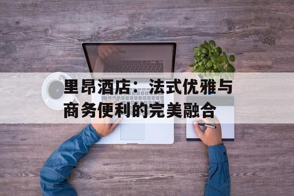 里昂酒店:法式优雅与商务便利的完美融合-第1张图片- 里昂酒店:法式优雅与商务便利的完美融合-第1张图片-