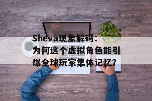 Sheva现象解码：为何这个虚拟角色能引爆全球玩家集体记忆？-第1张图片-