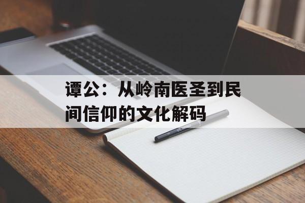 谭公:从岭南医圣到民间信仰的文化解码-第1张图片- 谭公:从岭南医圣到民间信仰的文化解码-第1张图片-