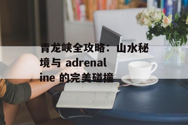 青龙峡全攻略：山水秘境与 adrenaline 的完美碰撞-第1张图片-