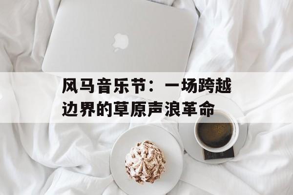 风马音乐节：一场跨越边界的草原声浪革命-第1张图片-