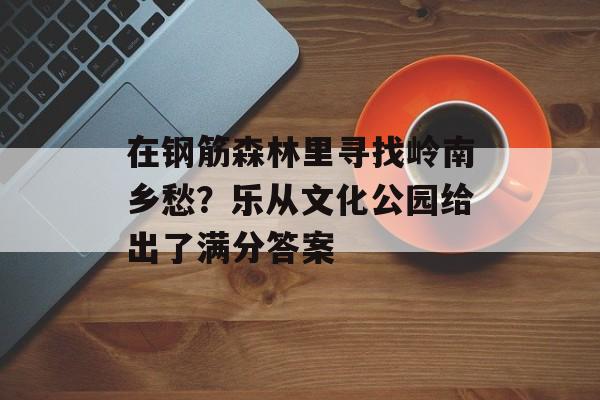 在钢筋森林里寻找岭南乡愁？乐从文化公园给出了满分答案-第1张图片-