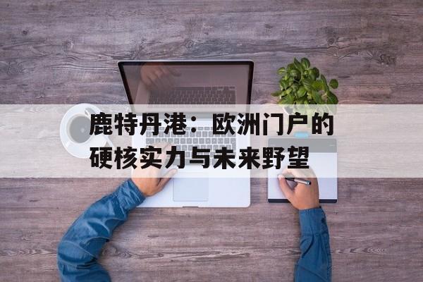 鹿特丹港:欧洲门户的硬核实力与未来野望-第1张图片- 鹿特丹港:欧洲门户的硬核实力与未来野望-第1张图片-