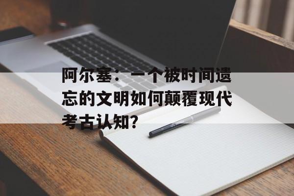 阿尔塞:一个被时间遗忘的文明如何颠覆现代考古认知?-第1张图片- 阿尔塞:一个被时间遗忘的文明如何颠覆现代考古认知?-第1张图片-