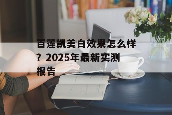 百莲凯美白效果怎么样？2025年最新实测报告-第1张图片-