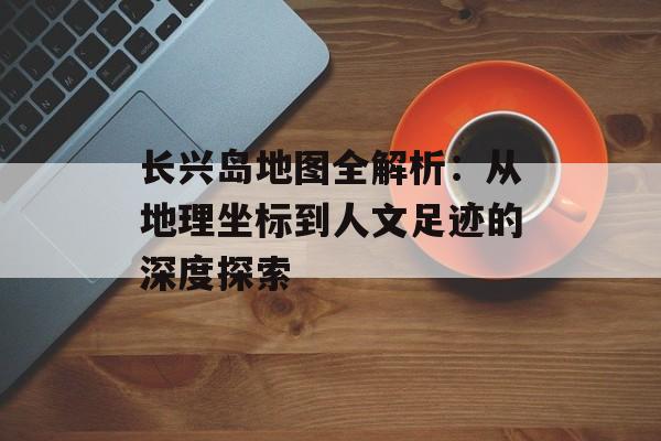 长兴岛地图全解析：从地理坐标到人文足迹的深度探索-第1张图片-