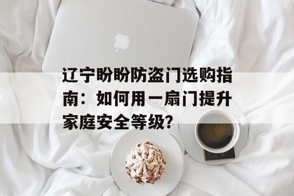 辽宁盼盼防盗门选购指南：如何用一扇门提升家庭安全等级？-第1张图片-