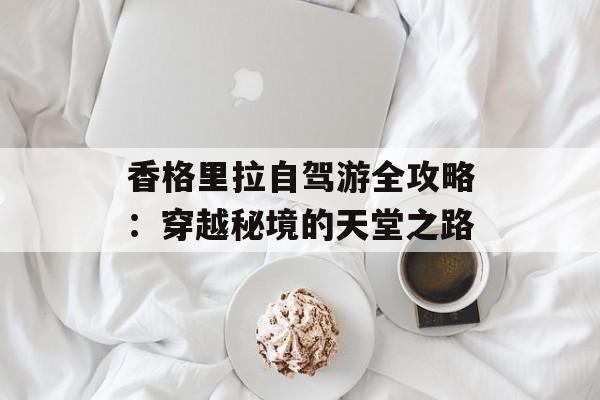 香格里拉自驾游全攻略：穿越秘境的天堂之路-第1张图片-