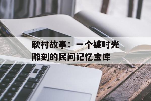 耿村故事：一个被时光雕刻的民间记忆宝库-第1张图片-