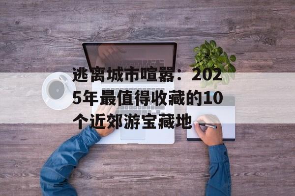 逃离城市喧嚣：2025年最值得收藏的10个近郊游宝藏地-第1张图片-