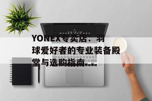 YONEX专卖店：羽球爱好者的专业装备殿堂与选购指南-第1张图片-