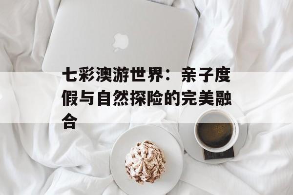 七彩澳游世界:亲子度假与自然探险的完美融合-第1张图片- 七彩澳游世界:亲子度假与自然探险的完美融合-第1张图片-